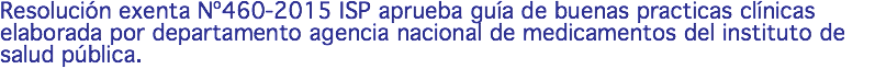 Resolución exenta Nº460-2015 ISP aprueba guía de buenas practicas clínicas elaborada por departamento agencia nacional de medicamentos del instituto de salud pública.