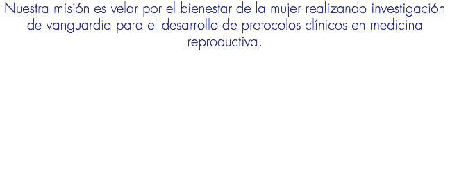 Nuestra misión es velar por el bienestar de la mujer realizando investigación de vanguardia para el desarrollo de protocolos clínicos en medicina reproductiva.