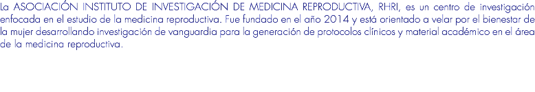 La ASOCIACIÓN INSTITUTO DE INVESTIGACIÓN DE MEDICINA REPRODUCTIVA, RHRI, es un centro de investigación enfocada en el estudio de la medicina reproductiva. Fue fundado en el año 2014 y está orientado a velar por el bienestar de la mujer desarrollando investigación de vanguardia para la generación de protocolos clínicos y material académico en el área de la medicina reproductiva.